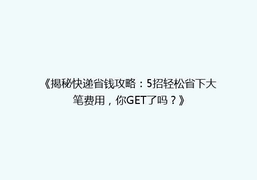 《揭秘快递省钱攻略：5招轻松省下大笔费用，你GET了吗？》