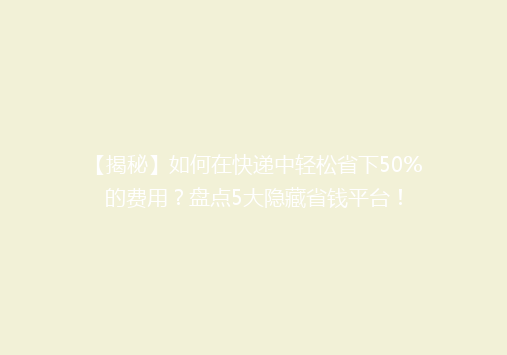 【揭秘】如何在快递中轻松省下50%的费用？盘点5大隐藏省钱平台！