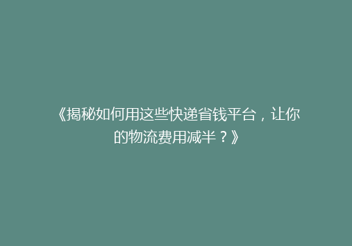《揭秘如何用这些快递省钱平台，让你的物流费用减半？》