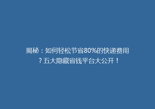 揭秘：如何轻松节省80%的快递费用？五大隐藏省钱平台大公开！