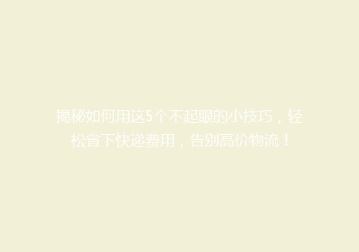 揭秘如何用这5个不起眼的小技巧，轻松省下快递费用，告别高价物流！