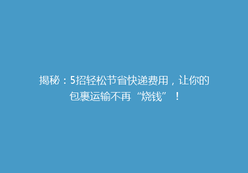 揭秘：5招轻松节省快递费用，让你的包裹运输不再“烧钱”！