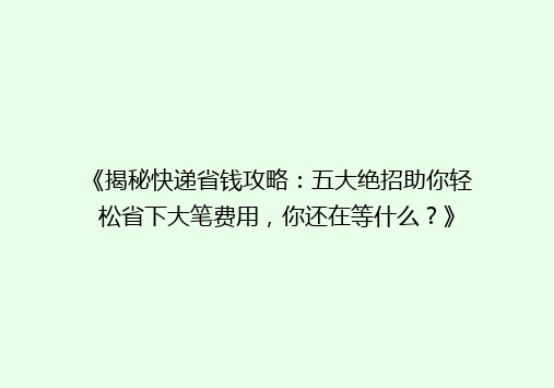 《揭秘快递省钱攻略：五大绝招助你轻松省下大笔费用，你还在等什么？》