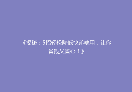 《揭秘：5招轻松降低快递费用，让你省钱又省心！》