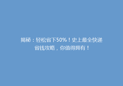 揭秘：轻松省下50%！史上最全快递省钱攻略，你值得拥有！