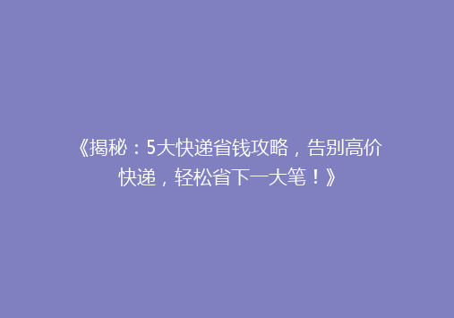 《揭秘：5大快递省钱攻略，告别高价快递，轻松省下一大笔！》