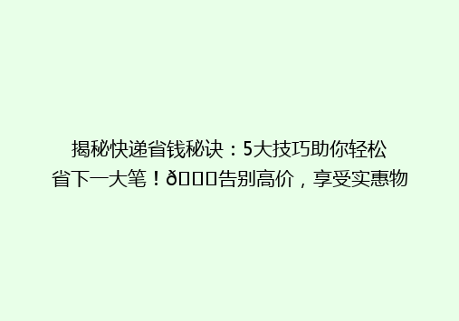 揭秘快递省钱秘诀：5大技巧助你轻松省下一大笔！🌟告别高价，享受实惠物流！📦
