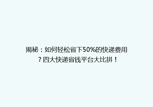 揭秘：如何轻松省下50%的快递费用？四大快递省钱平台大比拼！