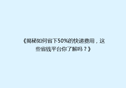 《揭秘如何省下50%的快递费用，这些省钱平台你了解吗？》