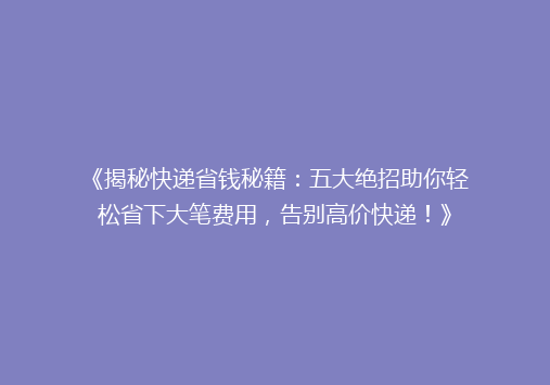 《揭秘快递省钱秘籍：五大绝招助你轻松省下大笔费用，告别高价快递！》