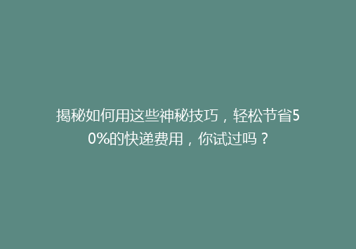 揭秘如何用这些神秘技巧，轻松节省50%的快递费用，你试过吗？