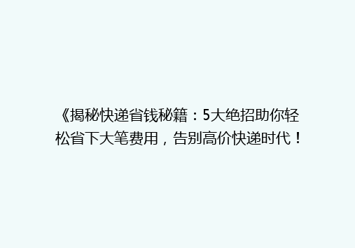 《揭秘快递省钱秘籍：5大绝招助你轻松省下大笔费用，告别高价快递时代！》