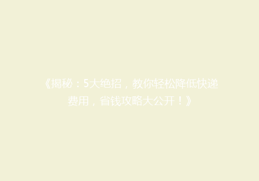 《揭秘：5大绝招，教你轻松降低快递费用，省钱攻略大公开！》