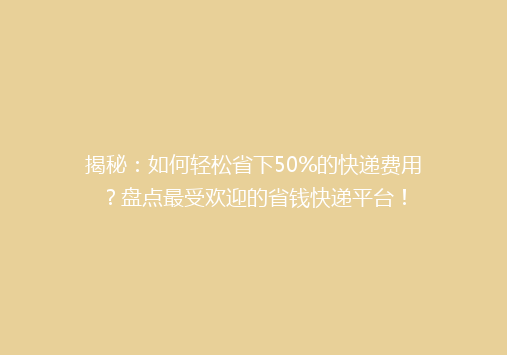 揭秘：如何轻松省下50%的快递费用？盘点最受欢迎的省钱快递平台！