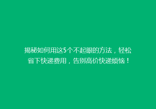 揭秘如何用这5个不起眼的方法，轻松省下快递费用，告别高价快递烦恼！