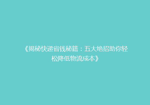 《揭秘快递省钱秘籍：五大绝招助你轻松降低物流成本》