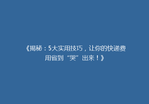 《揭秘：5大实用技巧，让你的快递费用省到“哭”出来！》