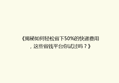 《揭秘如何轻松省下50%的快递费用，这些省钱平台你试过吗？》