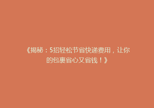 《揭秘：5招轻松节省快递费用，让你的包裹省心又省钱！》