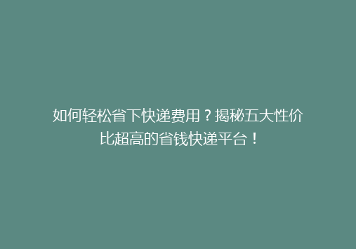 如何轻松省下快递费用？揭秘五大性价比超高的省钱快递平台！