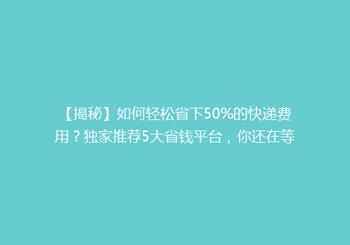 【揭秘】如何轻松省下50%的快递费用？独家推荐5大省钱平台，你还在等什么？
