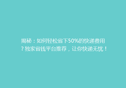 揭秘：如何轻松省下50%的快递费用？独家省钱平台推荐，让你快递无忧！