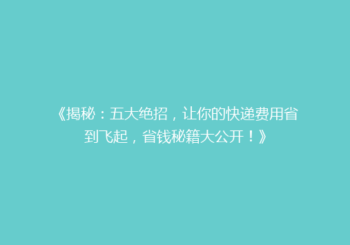 《揭秘：五大绝招，让你的快递费用省到飞起，省钱秘籍大公开！》