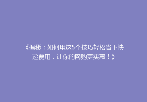 《揭秘：如何用这5个技巧轻松省下快递费用，让你的网购更实惠！》