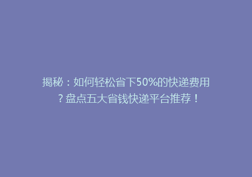揭秘：如何轻松省下50%的快递费用？盘点五大省钱快递平台推荐！
