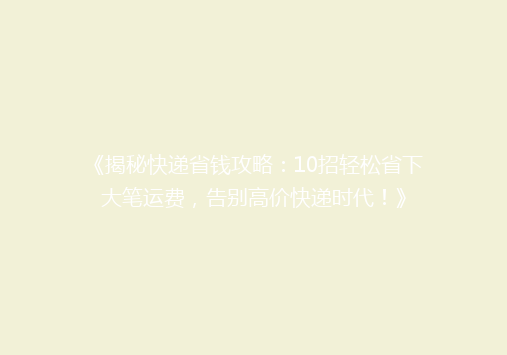 《揭秘快递省钱攻略：10招轻松省下大笔运费，告别高价快递时代！》