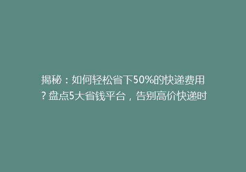 揭秘：如何轻松省下50%的快递费用？盘点5大省钱平台，告别高价快递时代！