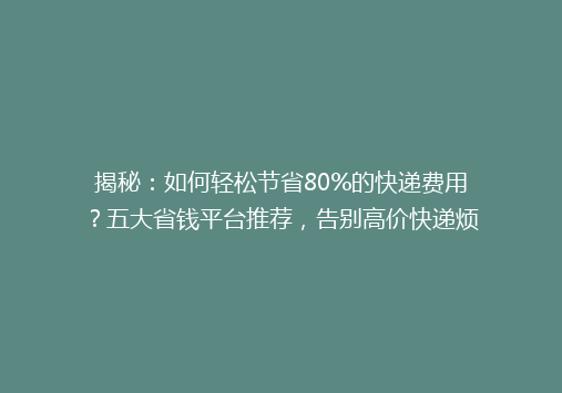 揭秘：如何轻松节省80%的快递费用？五大省钱平台推荐，告别高价快递烦恼！