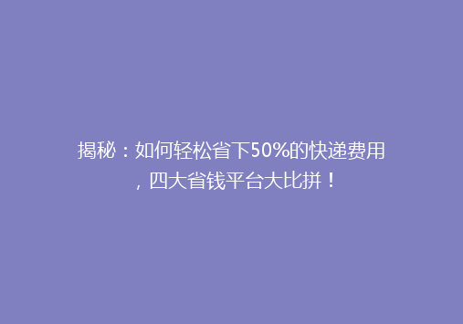 揭秘：如何轻松省下50%的快递费用，四大省钱平台大比拼！