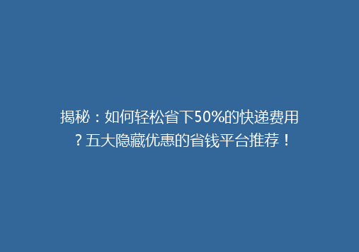 揭秘：如何轻松省下50%的快递费用？五大隐藏优惠的省钱平台推荐！
