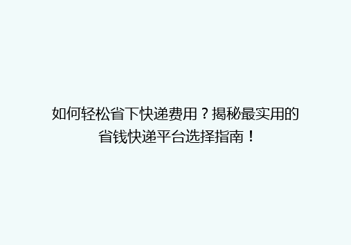 如何轻松省下快递费用？揭秘最实用的省钱快递平台选择指南！