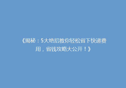 《揭秘：5大绝招教你轻松省下快递费用，省钱攻略大公开！》