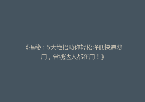《揭秘：5大绝招助你轻松降低快递费用，省钱达人都在用！》
