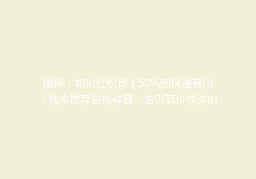 揭秘：如何轻松省下50%的快递费用？独家推荐省钱神器，告别高价快递时代！
