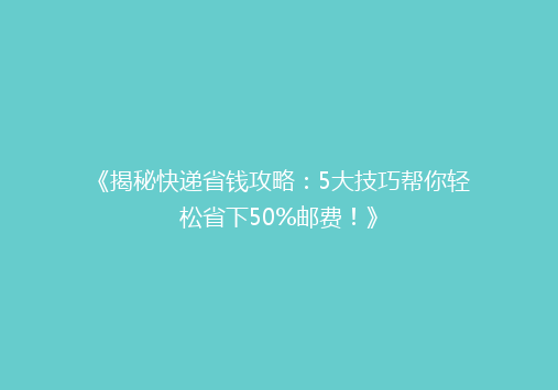 《揭秘快递省钱攻略：5大技巧帮你轻松省下50%邮费！》