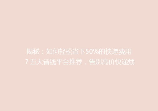 揭秘：如何轻松省下50%的快递费用？五大省钱平台推荐，告别高价快递烦恼！