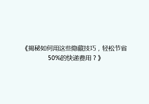 《揭秘如何用这些隐藏技巧，轻松节省50%的快递费用？》