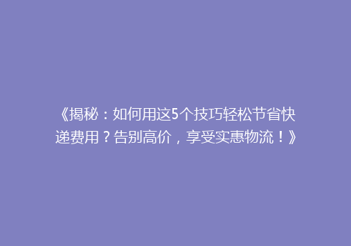 《揭秘：如何用这5个技巧轻松节省快递费用？告别高价，享受实惠物流！》