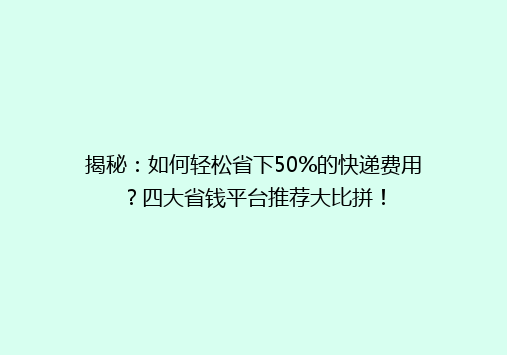 揭秘：如何轻松省下50%的快递费用？四大省钱平台推荐大比拼！