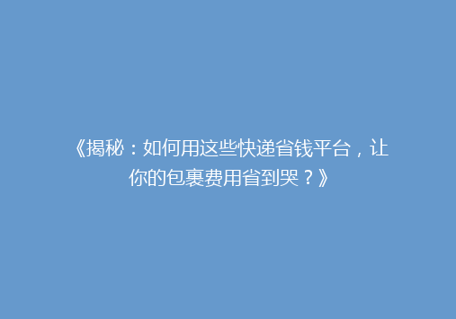 《揭秘：如何用这些快递省钱平台，让你的包裹费用省到哭？》