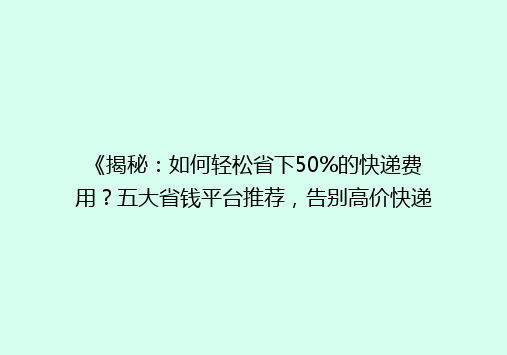 《揭秘：如何轻松省下50%的快递费用？五大省钱平台推荐，告别高价快递！》