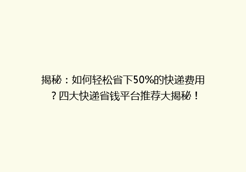 揭秘：如何轻松省下50%的快递费用？四大快递省钱平台推荐大揭秘！
