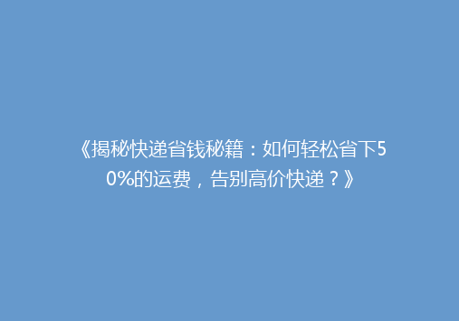 《揭秘快递省钱秘籍：如何轻松省下50%的运费，告别高价快递？》