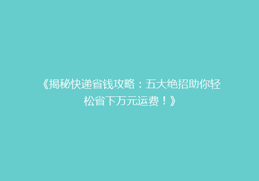 《揭秘快递省钱攻略：五大绝招助你轻松省下万元运费！》