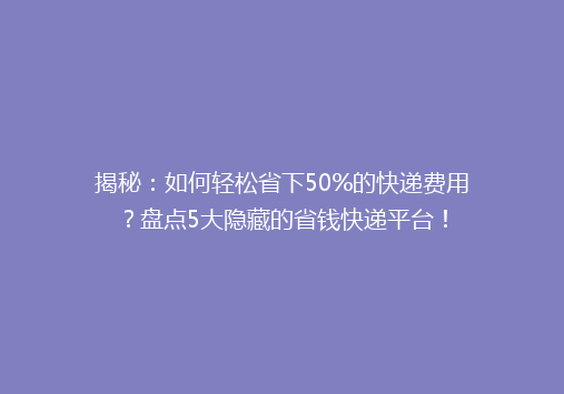 揭秘：如何轻松省下50%的快递费用？盘点5大隐藏的省钱快递平台！