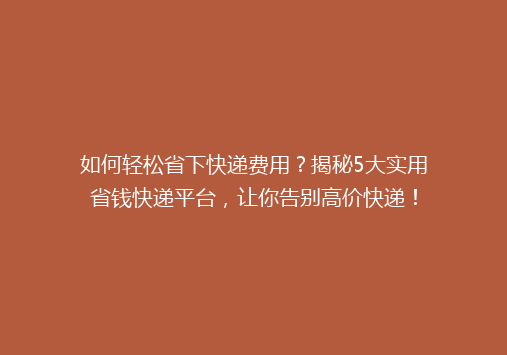 如何轻松省下快递费用？揭秘5大实用省钱快递平台，让你告别高价快递！